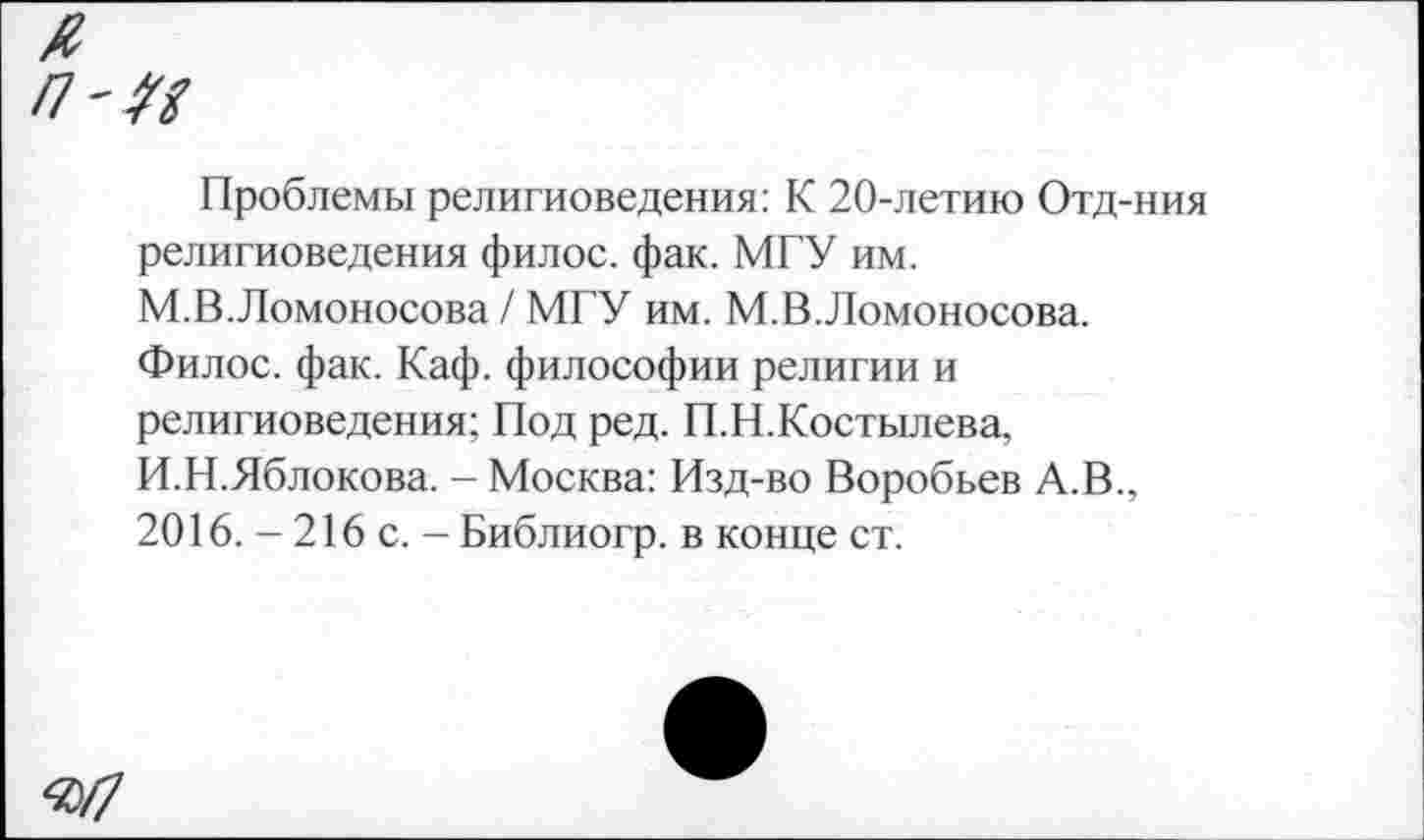 ﻿/7'^
Проблемы религиоведения: К 20-летию Отд-ния религиоведения филос. фак. МГУ им. М.В.Ломоносова / МГУ им. М.В.Ломоносова. Филос. фак. Каф. философии религии и религиоведения; Под ред. П.Н.Костылева, И.Н.Яблокова. - Москва: Изд-во Воробьев А.В., 2016. - 216 с. — Библиогр. в конце ст.
«/7